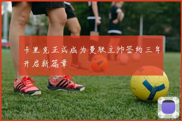 卡里克正式成为曼联主帅签约三年开启新篇章
