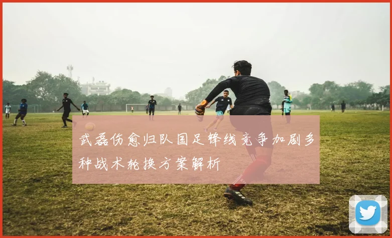 武磊伤愈归队国足锋线竞争加剧多种战术轮换方案解析