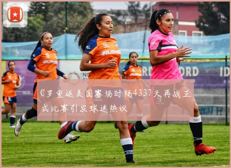 C罗重返美国赛场时隔4337天再战正式比赛引发球迷热议