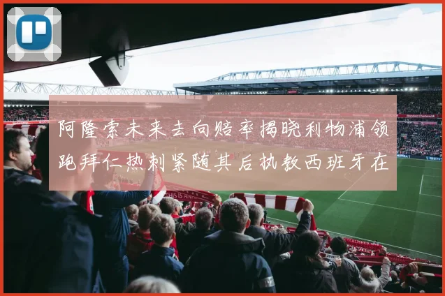 阿隆索未来去向赔率揭晓利物浦领跑拜仁热刺紧随其后执教西班牙在列