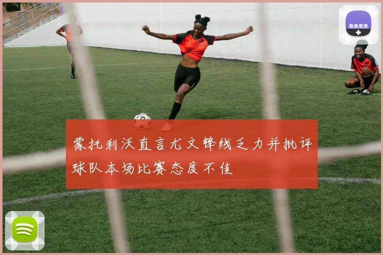 蒙托利沃直言尤文锋线乏力并批评球队本场比赛态度不佳