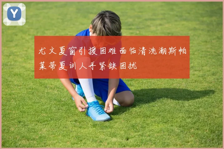 尤文夏窗引援困难面临清洗潮斯帕莱蒂夏训人手紧缺困扰