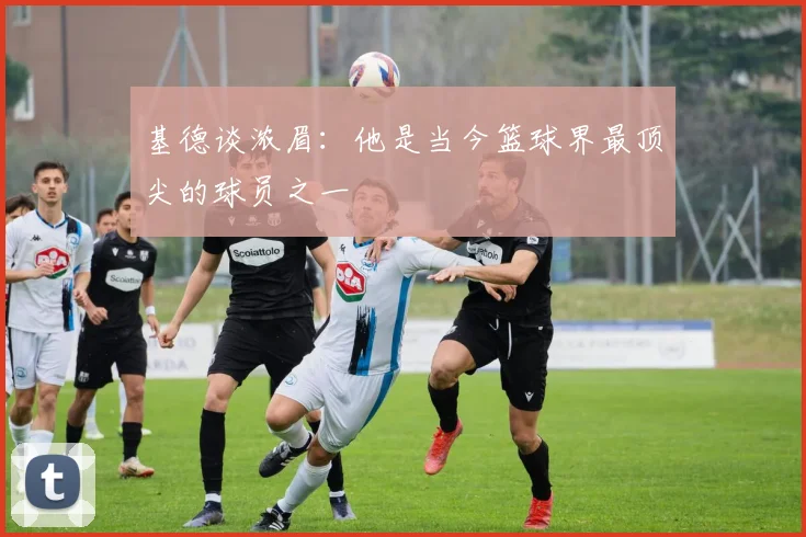 基德谈浓眉：他是当今篮球界最顶尖的球员之一