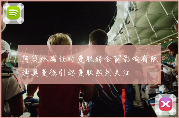 阿莫林离任对曼联转会窗影响有限迪奥曼德引起曼联热刺关注