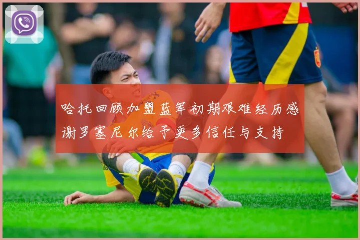 哈托回顾加盟蓝军初期艰难经历感谢罗塞尼尔给予更多信任与支持