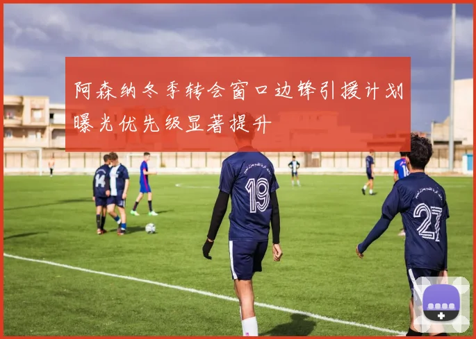 阿森纳冬季转会窗口边锋引援计划曝光优先级显著提升