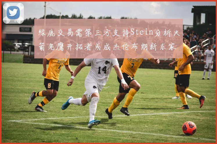绿鹿交易需第三方支持Stein分析火箭老鹰开拓者或成杰伦布朗新东家