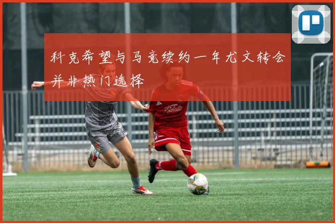 科克希望与马竞续约一年尤文转会并非热门选择