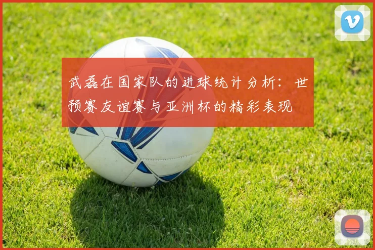武磊在国家队的进球统计分析：世预赛友谊赛与亚洲杯的精彩表现