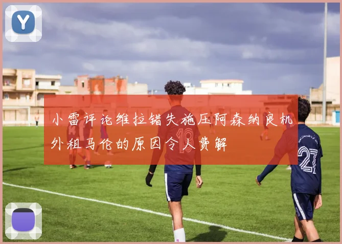 小雷评论维拉错失施压阿森纳良机外租马伦的原因令人费解