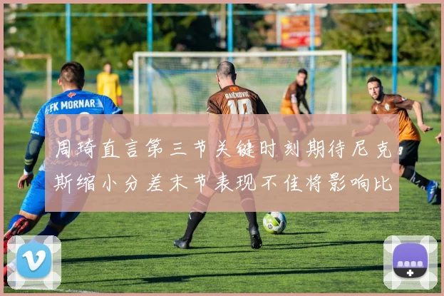 周琦直言第三节关键时刻期待尼克斯缩小分差末节表现不佳将影响比赛结果