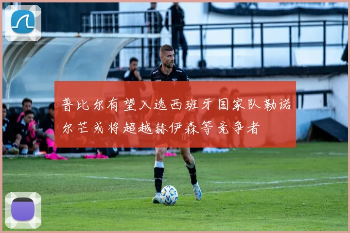 普比尔有望入选西班牙国家队勒诺尔芒或将超越赫伊森等竞争者