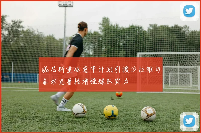 威尼斯重返意甲计划引援沙拉维与菲尔克鲁格增强球队实力