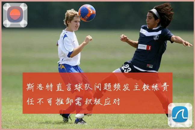 斯洛特直言球队问题频发主教练责任不可推卸需积极应对
