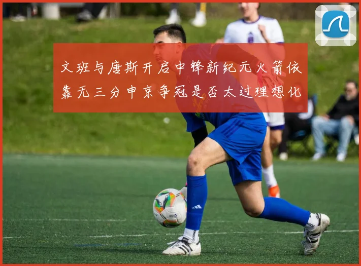 文班与唐斯开启中锋新纪元火箭依靠无三分申京争冠是否太过理想化