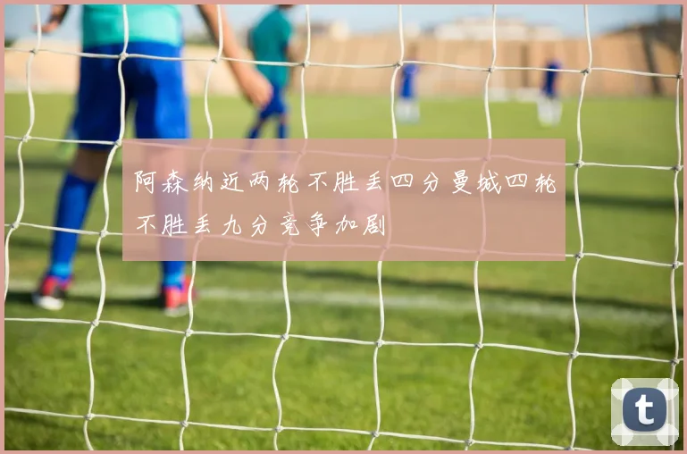 阿森纳近两轮不胜丢四分曼城四轮不胜丢九分竞争加剧