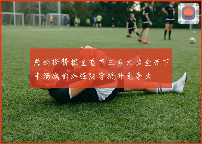 詹姆斯赞掘金首节三分火力全开下半场我们加强防守提升竞争力