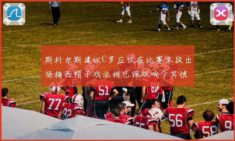 斯科尔斯建议C罗应仅在比赛末段出场梅西帽子戏法姆巴佩双响令其愤怒