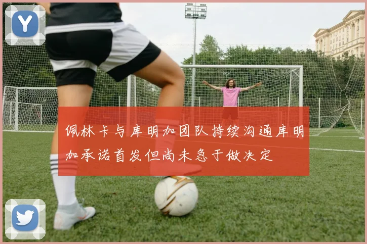 佩林卡与库明加团队持续沟通库明加承诺首发但尚未急于做决定