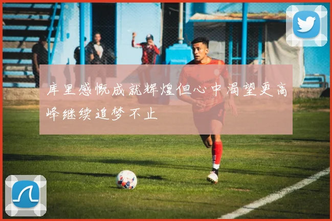 库里感慨成就辉煌但心中渴望更高峰继续追梦不止