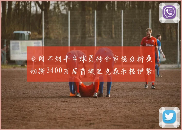 合同不到半年球员转会市场分析桑切斯3400万居首埃里克森和格伊紧随其后