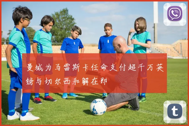 曼城为马雷斯卡任命支付超千万英镑与切尔西和解在即